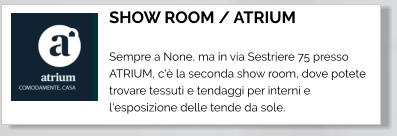 SHOW ROOM / ATRIUM  Sempre a None, ma in via Sestriere 75 presso ATRIUM, c'è la seconda show room, dove potete trovare tessuti e tendaggi per interni e l'esposizione delle tende da sole.